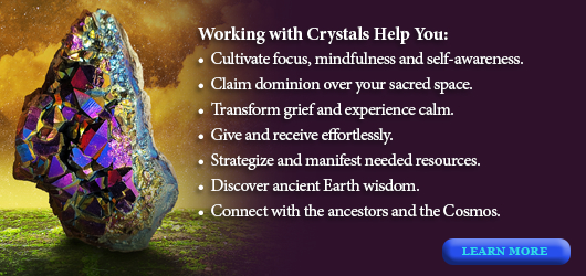 Working with crystals helps you: Cultivate, focus, mindfulness and self-awareness, claim dominion over your sacred space; Transform grief &experience calm; Give & receive effortlessly; strategize & mainfest needed resources; Discover ancient wisdom; Connect with the ancestors and the cosmos