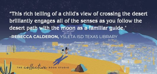 “This rich telling of a child’s view of crossing the desert brilliantly engages all of the senses as you follow the desert path with the moon as a familiar guide.”-Rebecca Calderon, YSLETA ISD Texas Library