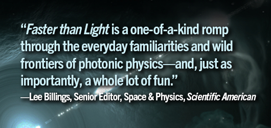 “Faster Than Light” is a one of a kind romp through the every day familiarities and wild frontiers of photonic physics-and just as importantly, a whole lot of fun.”-Lee Billings, Senior Editor, Space & Physics, Scientific American