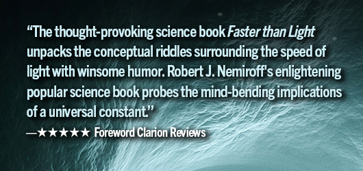 “The thought-provoking science book Faster Than Light unpacks the conceptual riddles surrounding the speed of light, with winsome humor. Robert J Nemiroff’s enlightening popular science book probes the mind-bending implications of a universal constant.” 5 stars Foreword Clarion Revies