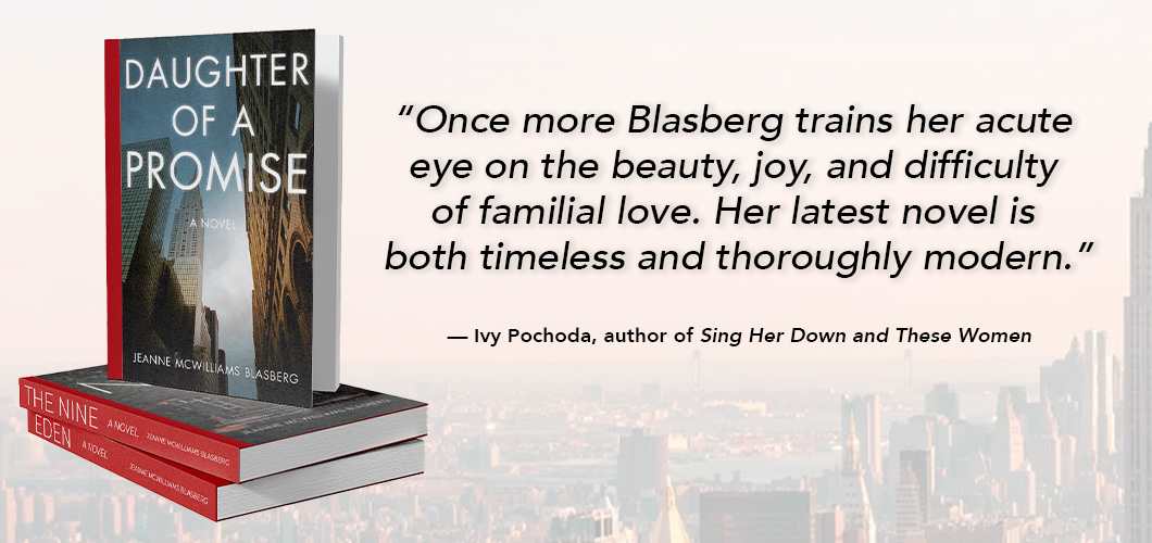 Daughter of a Promise “Once more Blasberg trains her acute eye on the beauty, joy, and difficulty of familial love. Her latest novel is both timeless & thoroughly modern.”-Ivy Pochoda, author of Sing Her Down and These Women