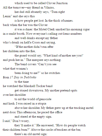 which used to be called Clover Junction All the turnover—my friend in Vilnius, her dad still absently says, “Turn right Lenin” and she says this is how people get lost. In the thick of names. back when the bar was the Clover it was a diner: the Motel Clerk smoked his morning cigar in a sunlit booth. Now everyone’s calling out keno numbers and well drinks except my father who’s drunk on half a Coors and saying, “If the mother didn’t run after her children into the fire, the guard would say, ‘What kind of mother are you!’ and push her in.” The marquee says nothing. The band covers “Can’t you see what that woman’s been doing to me?” so he switches from 17 Day in Treblinka to the time he watched the Marshall Tucker band get stoned downtown. My mother pretend-spits over her shoulder to rid the world of genocide and hash. I was raised in a utopia above her shoulder. My father grew up at the trucking motel next door. This afternoon, he paced the office and stared at the empty sign. I said,” Don’t worry, they’ll make it.” He answered, “How do people watch their children burn?” Above the circle of truckers at the bar, there’s an old motel sign: OPEN 24 HOURS WE NEVER SLEEP framed by flat screens showing the CIA torture release, showing highlights from the game: players rubbing their fingers in Johnny Football’s face. Outside, semi-trucks thunder down the off-ramp. The motel sign looms high up in the weather. The sky fights for every inch it keeps empty. The owner drops off the bill, says it’s much too slow for a Friday. My father jumps out of his chair, points to the empty sign and says, “Goddamnit, you say you’re open or you shut up.”