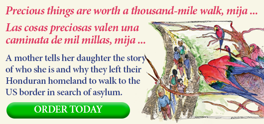 Precious things are worth a thousand-mile walk, mija … Las cosas preciosas valen una caminata de mil millas, mija … A mother tells her daughter the story of who she is and why they left their Honduran homeland to walk to the US border in search of asylum. ORDER TODAY