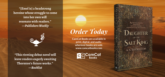 “(Emel) is a headstrong heroine whose struggle to come into her own will resonate with readers.“ Publishers Weekly “This riveting debut novel will leave readers eagerly awaiting Thornton’s future works.” Booklist Order Today CamCat Books are available in print, digital, and audio wherever books are sold www.camcatbooks.com CamCat Books