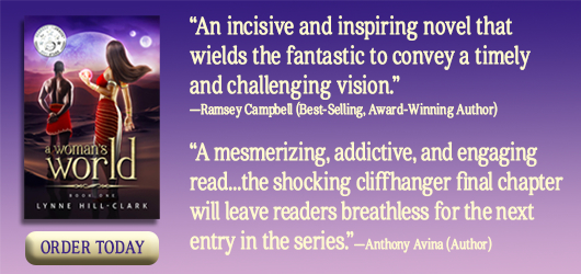 A Woman’s World “An incisive and inspring novel that wields the fantastic to convey a timely and challenging vision.” Ramsey Campbell (Best-selling, award winning author) “A mesmerizing, addictive, and engaging read…the shocking cliffhanger final chapter will leave readers breathless for the next entry in the series.” Anthony Avina, author